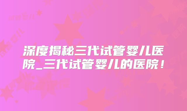 深度揭秘三代试管婴儿医院_三代试管婴儿的医院!