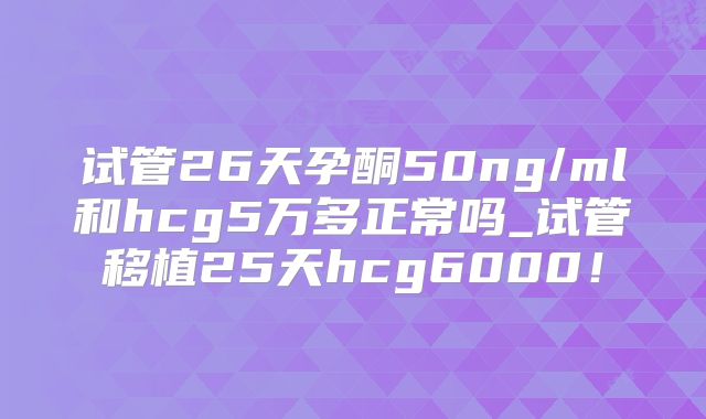试管26天孕酮50ng/ml和hcg5万多正常吗_试管移植25天hcg6000！