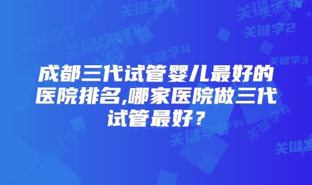 成都三代试管婴儿最好的医院排名,哪家医院做三代试管最好？