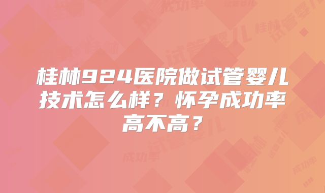 桂林924医院做试管婴儿技术怎么样？怀孕成功率高不高？