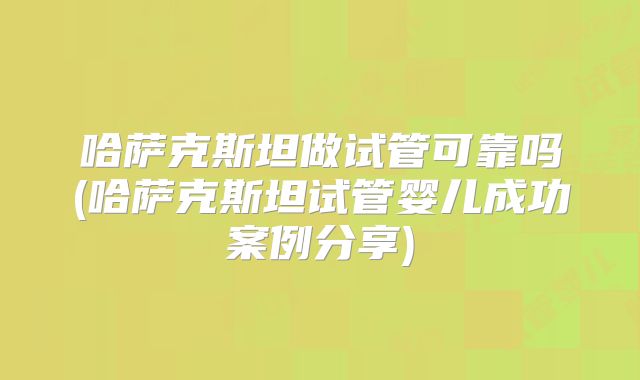哈萨克斯坦做试管可靠吗(哈萨克斯坦试管婴儿成功案例分享)
