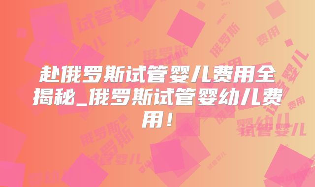 赴俄罗斯试管婴儿费用全揭秘_俄罗斯试管婴幼儿费用！