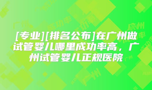 [专业][排名公布]在广州做试管婴儿哪里成功率高，广州试管婴儿正规医院