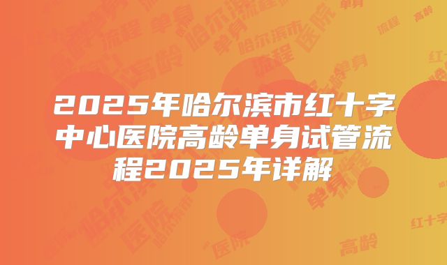 2025年哈尔滨市红十字中心医院高龄单身试管流程2025年详解