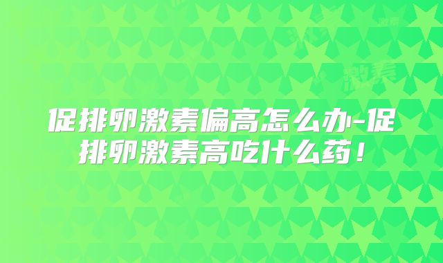 促排卵激素偏高怎么办-促排卵激素高吃什么药！