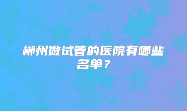 郴州做试管的医院有哪些名单？
