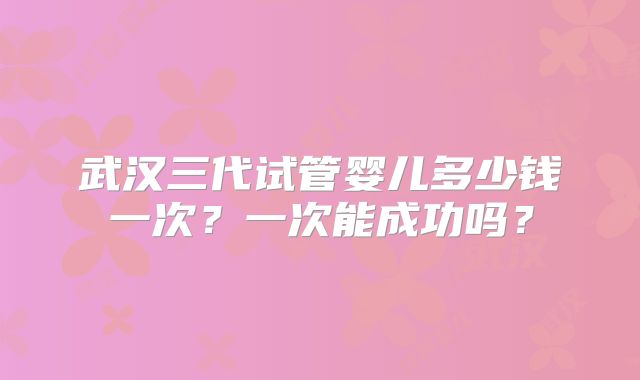 武汉三代试管婴儿多少钱一次?一次能成功吗?