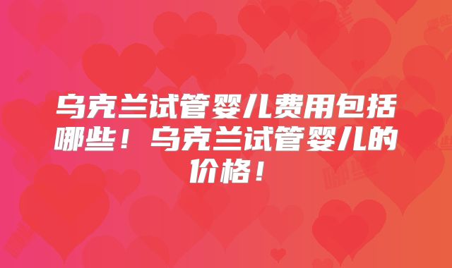 乌克兰试管婴儿费用包括哪些！乌克兰试管婴儿的价格！