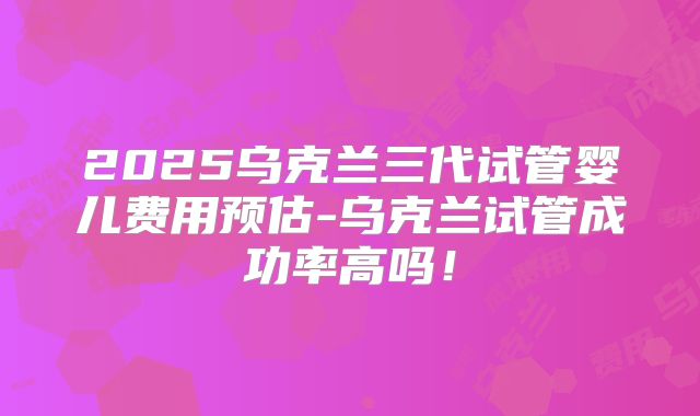 2025乌克兰三代试管婴儿费用预估-乌克兰试管成功率高吗!