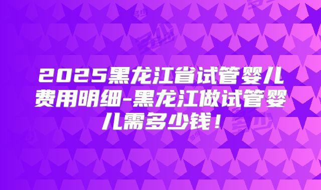 2025黑龙江省试管婴儿费用明细-黑龙江做试管婴儿需多少钱！