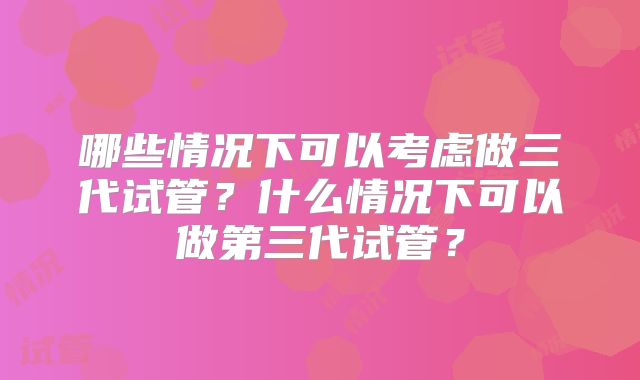 哪些情况下可以考虑做三代试管？什么情况下可以做第三代试管？