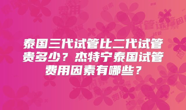 泰国三代试管比二代试管贵多少?杰特宁泰国试管费用因素有哪些?