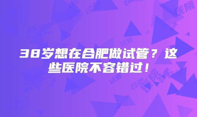 38岁想在合肥做试管？这些医院不容错过！