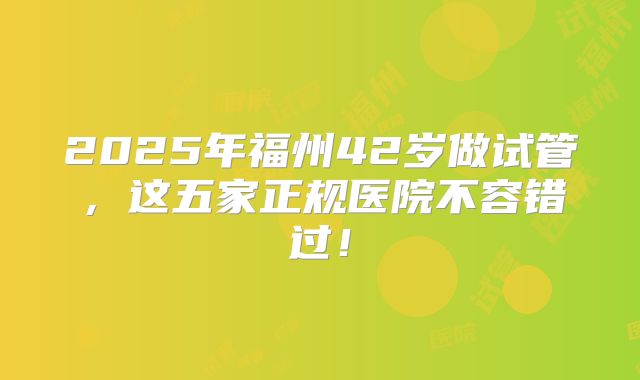 2025年福州42岁做试管，这五家正规医院不容错过！