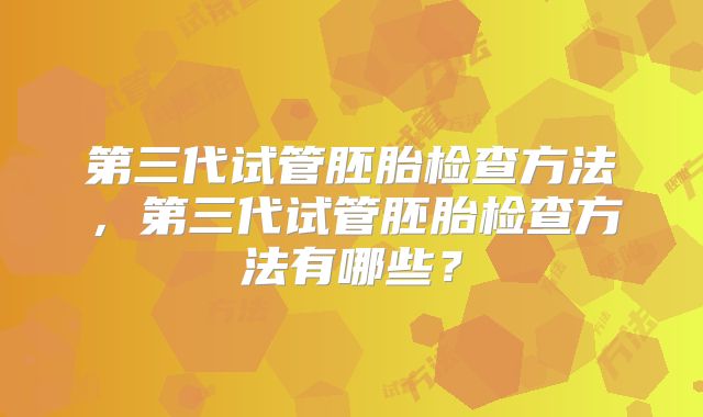 第三代试管胚胎检查方法，第三代试管胚胎检查方法有哪些？