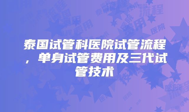 泰国试管科医院试管流程，单身试管费用及三代试管技术