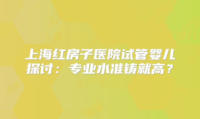 上海红房子医院试管婴儿探讨：专业水准铸就高？