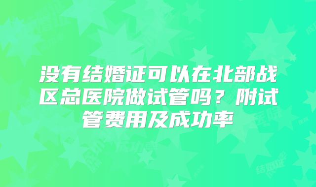 没有结婚证可以在北部战区总医院做试管吗?附试管费用及成功率