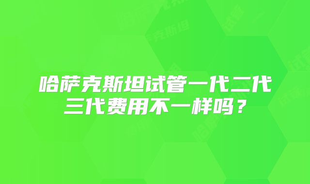 哈萨克斯坦试管一代二代三代费用不一样吗？