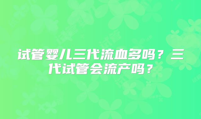 试管婴儿三代流血多吗？三代试管会流产吗？