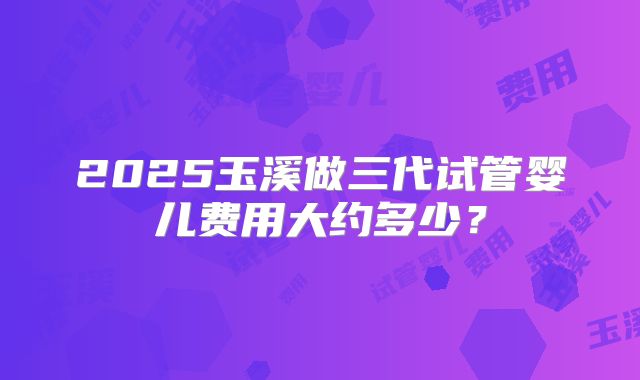 2025玉溪做三代试管婴儿费用大约多少？