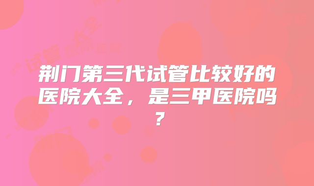 荆门第三代试管比较好的医院大全,是三甲医院吗?
