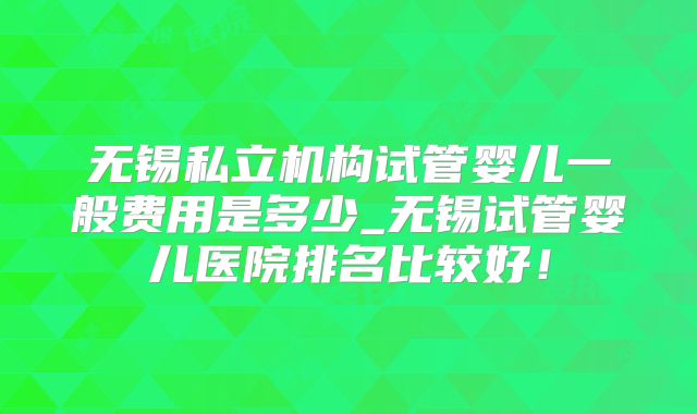 无锡私立机构试管婴儿一般费用是多少_无锡试管婴儿医院排名比较好!