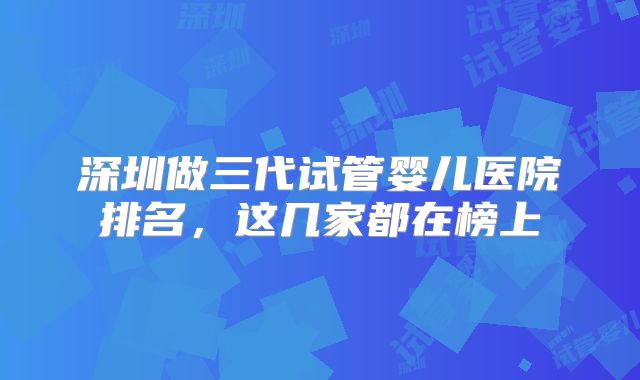 深圳做三代试管婴儿医院排名,这几家都在榜上