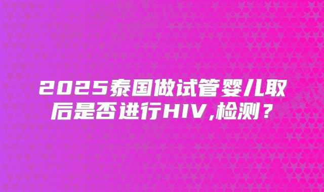 2025泰国做试管婴儿取后是否进行HIV,检测?