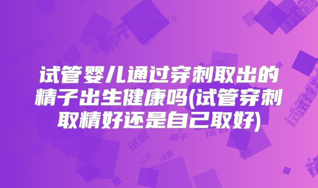试管婴儿通过穿刺取出的精子出生健康吗(试管穿刺取精好还是自己取好)