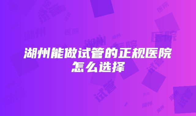 湖州能做试管的正规医院怎么选择