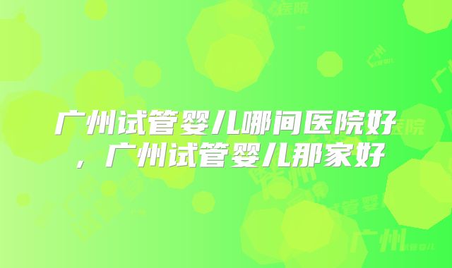 广州试管婴儿哪间医院好，广州试管婴儿那家好
