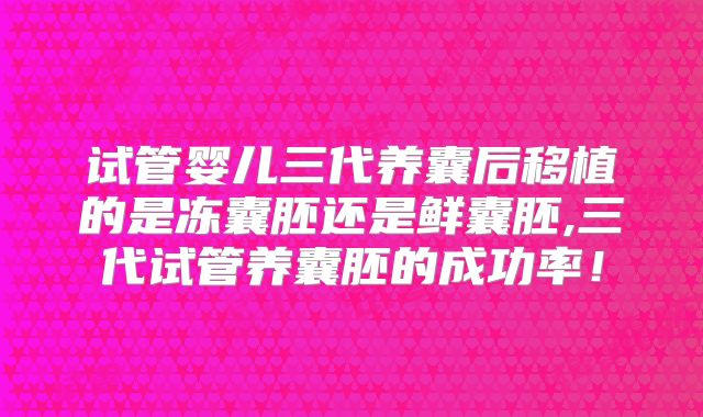试管婴儿三代养囊后移植的是冻囊胚还是鲜囊胚,三代试管养囊胚的成功率!