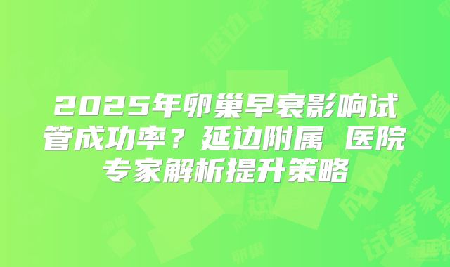 2025年卵巢早衰影响试管成功率？延边附属 医院专家解析提升策略