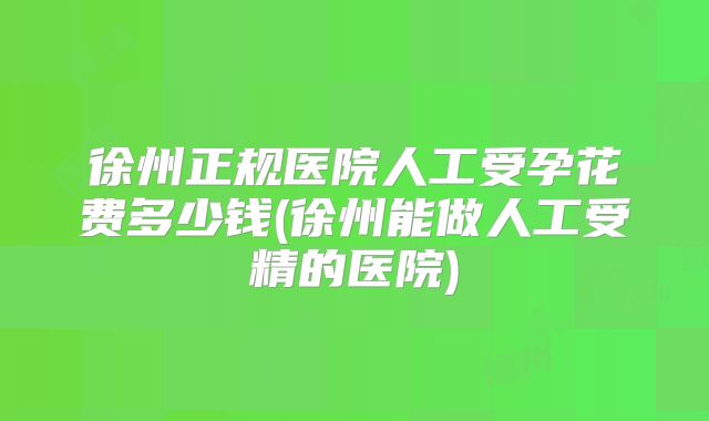 徐州正规医院人工受孕花费多少钱(徐州能做人工受精的医院)