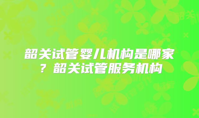 韶关试管婴儿机构是哪家？韶关试管服务机构