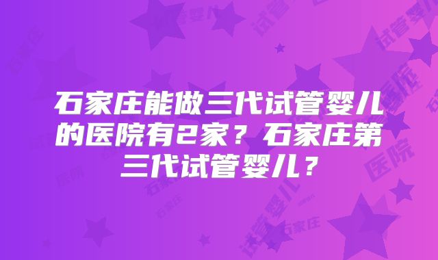 石家庄能做三代试管婴儿的医院有2家？石家庄第三代试管婴儿？