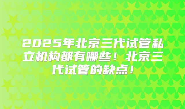 2025年北京三代试管私立机构都有哪些！北京三代试管的缺点！