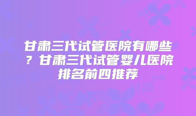 甘肃三代试管医院有哪些?甘肃三代试管婴儿医院排名前四推荐