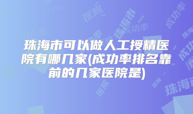 珠海市可以做人工授精医院有哪几家(成功率排名靠前的几家医院是)