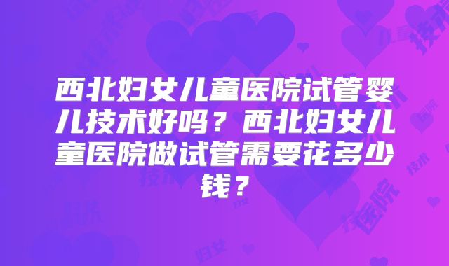 西北妇女儿童医院试管婴儿技术好吗?西北妇女儿童医院做试管需要花多少钱?