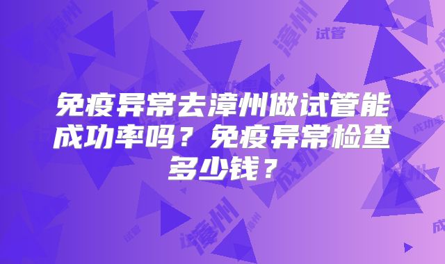 免疫异常去漳州做试管能成功率吗?免疫异常检查多少钱?