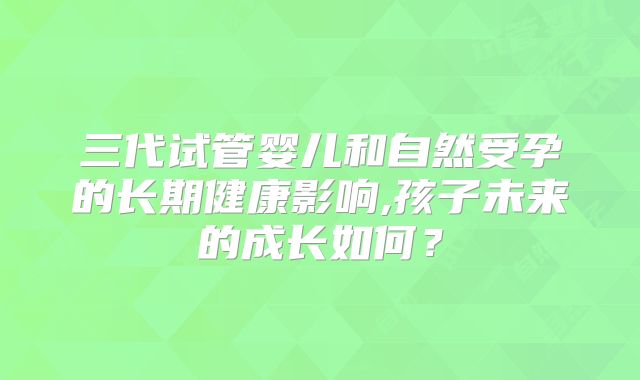 三代试管婴儿和自然受孕的长期健康影响,孩子未来的成长如何?