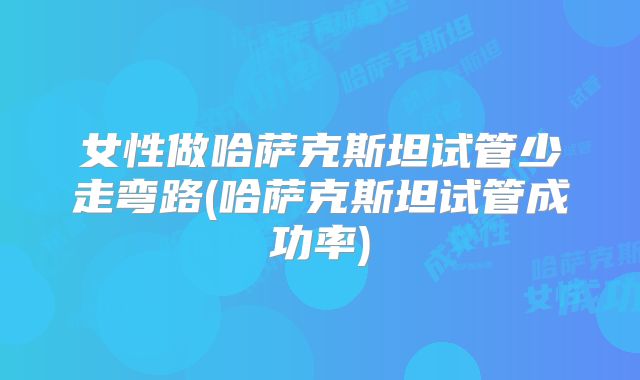 女性做哈萨克斯坦试管少走弯路(哈萨克斯坦试管成功率)