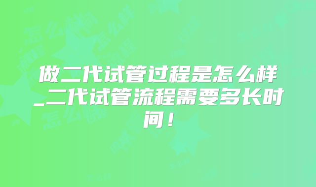 做二代试管过程是怎么样_二代试管流程需要多长时间！