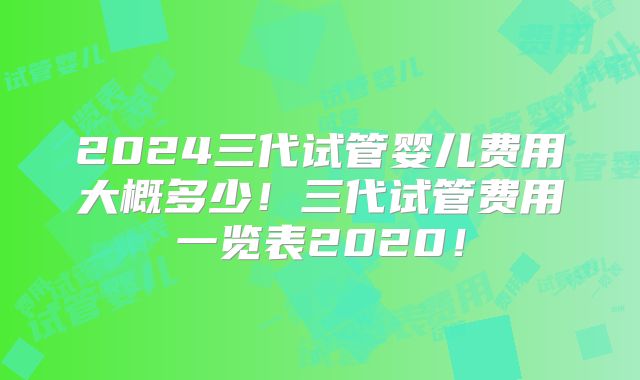 2024三代试管婴儿费用大概多少！三代试管费用一览表2020！