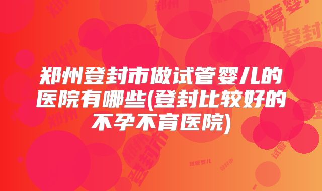 郑州登封市做试管婴儿的医院有哪些(登封比较好的不孕不育医院)