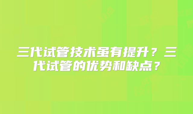 三代试管技术虽有提升？三代试管的优势和缺点？
