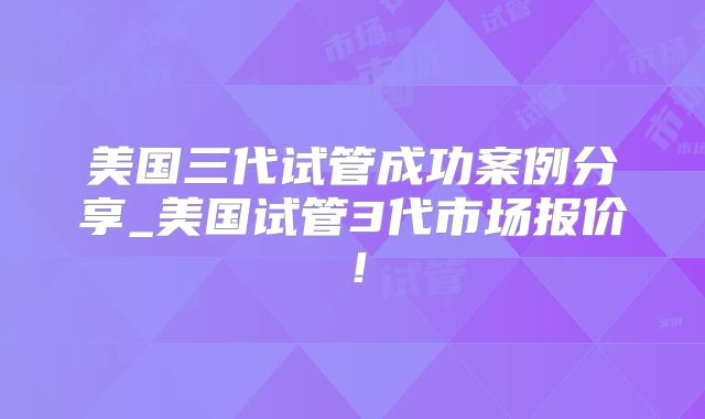 美国三代试管成功案例分享_美国试管3代市场报价！