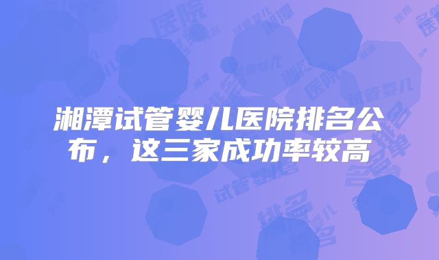 湘潭试管婴儿医院排名公布，这三家成功率较高